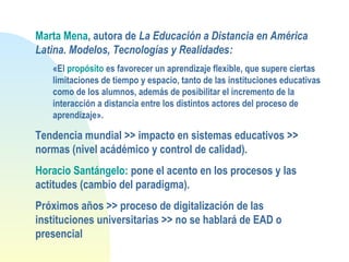 Marta Mena, autora de La Educación a Distancia en América
Latina. Modelos, Tecnologías y Realidades:
«El propósito es favorecer un aprendizaje flexible, que supere ciertas
limitaciones de tiempo y espacio, tanto de las instituciones educativas
como de los alumnos, además de posibilitar el incremento de la
interacción a distancia entre los distintos actores del proceso de
aprendizaje».
Tendencia mundial >> impacto en sistemas educativos >>
normas (nivel acádémico y control de calidad).
Horacio Santángelo: pone el acento en los procesos y las
actitudes (cambio del paradigma).
Próximos años >> proceso de digitalización de las
instituciones universitarias >> no se hablará de EAD o
presencial
 