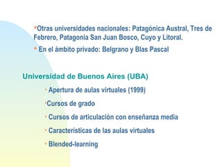 Otras universidades nacionales: Patagónica Austral, Tres de
Febrero, Patagonia San Juan Bosco, Cuyo y Litoral.
 En el ámbito privado: Belgrano y Blas Pascal
Universidad de Buenos Aires (UBA)
• Apertura de aulas virtuales (1999)
•Cursos de grado
• Cursos de articulación con enseñanza media
• Características de las aulas virtuales
• Blended-learning
 