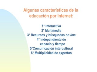 Algunas características de la
educación por Internet:
1* Interactiva
2* Multimedia
3* Recursos y búsquedas on line
4* Independiente de
espacio y tiempo
5*Comunicación intercultural
6* Multiplicidad de expertos
 