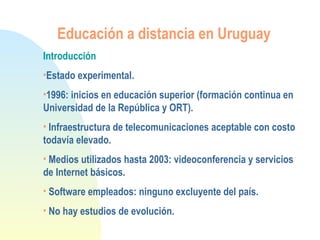 Educación a distancia en Uruguay
Introducción
•Estado experimental.
•1996: inicios en educación superior (formación continua en
Universidad de la República y ORT).
• Infraestructura de telecomunicaciones aceptable con costo
todavía elevado.
• Medios utilizados hasta 2003: videoconferencia y servicios
de Internet básicos.
• Software empleados: ninguno excluyente del país.
• No hay estudios de evolución.
 