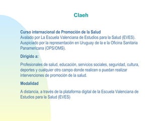 Claeh 
Curso internacional de Promoción de la Salud
Avalado por La Escuela Valenciana de Estudios para la Salud (EVES).
Auspiciado por la representación en Uruguay de la e la Oficina Sanitaria
Panamericana (OPS/OMS).
Dirigido a:
Profesionales de salud, educación, servicios sociales, seguridad, cultura,
deportes y cualquier otro campo donde realicen o puedan realizar
intervenciones de promoción de la salud. 
Modalidad
A distancia, a través de la plataforma digital de la Escuela Valenciana de
Estudios para la Salud (EVES)
 