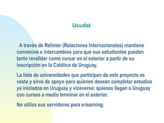 Ucudal
 
 A través de Relinter (Relaciones Internacionales) mantiene
convenios e intercambios para que sus estudiantes puedan
tanto revalidar como cursar en el exterior a partir de su
inscripción en la Católica de Uruguay. 
La lista de universidades que participan de este proyecto es
vasta y sirve de apoyo para quienes desean completar estudios
ya iniciados en Uruguay y viceversa: quienes llegan a Uruguay
con cursos a medio terminar en el exterior.
No utiliza sus servidores para e-learning.
 