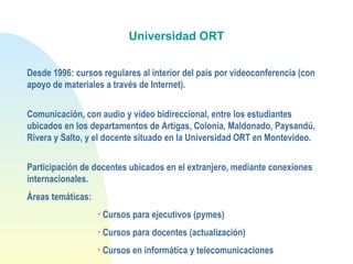 Universidad ORT
Desde 1996: cursos regulares al interior del país por videoconferencia (con
apoyo de materiales a través de Internet).
Comunicación, con audio y video bidireccional, entre los estudiantes
ubicados en los departamentos de Artigas, Colonia, Maldonado, Paysandú,
Rivera y Salto, y el docente situado en la Universidad ORT en Montevideo.
Participación de docentes ubicados en el extranjero, mediante conexiones
internacionales.
Áreas temáticas:
• Cursos para ejecutivos (pymes)
• Cursos para docentes (actualización)
• Cursos en informática y telecomunicaciones
 