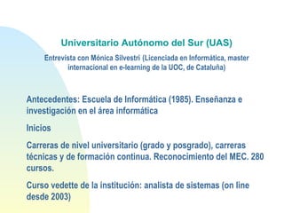 Universitario Autónomo del Sur (UAS)
Entrevista con Mónica Silvestri (Licenciada en Informática, master
internacional en e-learning de la UOC, de Cataluña)
Antecedentes: Escuela de Informática (1985). Enseñanza e
investigación en el área informática
Inicios
Carreras de nivel universitario (grado y posgrado), carreras
técnicas y de formación continua. Reconocimiento del MEC. 280
cursos.
Curso vedette de la institución: analista de sistemas (on line
desde 2003)
 