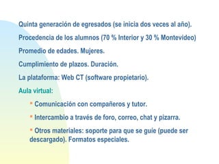 Quinta generación de egresados (se inicia dos veces al año).
Procedencia de los alumnos (70 % Interior y 30 % Montevideo)
Promedio de edades. Mujeres.
Cumplimiento de plazos. Duración.
La plataforma: Web CT (software propietario).
Aula virtual:
 Comunicación con compañeros y tutor.
 Intercambio a través de foro, correo, chat y pizarra.
 Otros materiales: soporte para que se guíe (puede ser
descargado). Formatos especiales.
 