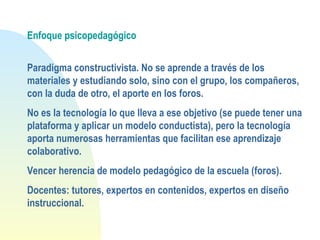 Enfoque psicopedagógico
Paradigma constructivista. No se aprende a través de los
materiales y estudiando solo, sino con el grupo, los compañeros,
con la duda de otro, el aporte en los foros.
No es la tecnología lo que lleva a ese objetivo (se puede tener una
plataforma y aplicar un modelo conductista), pero la tecnología
aporta numerosas herramientas que facilitan ese aprendizaje
colaborativo.
Vencer herencia de modelo pedagógico de la escuela (foros).
Docentes: tutores, expertos en contenidos, expertos en diseño
instruccional.
 