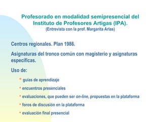 Profesorado en modalidad semipresencial del
Instituto de Profesores Artigas (IPA).
(Entrevista con la prof. Margarita Arlas)
Centros regionales. Plan 1986.
Asignaturas del tronco común con magisterio y asignaturas
específicas.
Uso de:
 guías de aprendizaje
 encuentros presenciales
 evaluaciones, que pueden ser on-line, propuestas en la plataforma
 foros de discusión en la plataforma
 evaluación final presencial
 