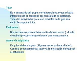 Tutor
Es el encargado del grupo: corrige parciales, evacua dudas,
interactúa con él, responde por el resultado de ejercicios.
Todas las actividades que están previstas en la guía son
controladas por el tutor.
Evaluación
Dos encuentros presenciales (se tiende a un tercero), donde
se trabaja presencialmente durante una jornada entera
Asesor de asignatura
Es quien elabora la guía. (Algunas veces las hace el tutor).
Controla continuamente al tutor y a la interacción de este con
el estudiante.
 