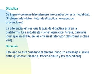 Didáctica
Se imparte como se hizo siempre; no cambia por esta modalidad.
(Profesor adscriptor - tutor de didáctica - encuentros
presenciales).
La diferencia está en que la guía de didáctica está en la
plataforma. Los estudiantes tienen ejercicios, tareas, parciales,
igual que en el IPA. Se los envían al tutor (por plataforma u otras
vías).
Duración
Este año se está cursando el tercero (hubo un desfasaje al inicio
entre quienes cursaban el tronco común y las específicas).
 