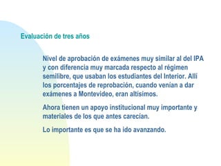 Evaluación de tres años
Nivel de aprobación de exámenes muy similar al del IPA
y con diferencia muy marcada respecto al régimen
semilibre, que usaban los estudiantes del Interior. Allí
los porcentajes de reprobación, cuando venían a dar
exámenes a Montevideo, eran altísimos.
Ahora tienen un apoyo institucional muy importante y
materiales de los que antes carecían.
Lo importante es que se ha ido avanzando.
 