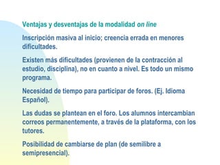 Ventajas y desventajas de la modalidad on line
Inscripción masiva al inicio; creencia errada en menores
dificultades.
Existen más dificultades (provienen de la contracción al
estudio, disciplina), no en cuanto a nivel. Es todo un mismo
programa.
Necesidad de tiempo para participar de foros. (Ej. Idioma
Español).
Las dudas se plantean en el foro. Los alumnos intercambian
correos permanentemente, a través de la plataforma, con los
tutores.
Posibilidad de cambiarse de plan (de semilibre a
semipresencial).
 