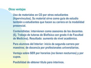Otras ventajas
Uso de materiales en CD por otros estudiantes
(hipervínculos). Su material sirve como guía de estudio
también a estudiantes que hacen su carrera en la modalidad
presencial.
Contenidistas: intervienen como asesores de los docentes.
(Ej. Trabajo de tutoras de Biofísica con grado 4 de Facultad
de Medicina). Resultado: aumento de nivel académico.
Para alumnos del Interior: inicio de segunda carrera por
maestros; de docencia por profesionales universitarios.
Ventaja sobre SER por horarios (no tienen nocturnos) y por
cupos.
Posibilidad de obtener título para interinos.
 