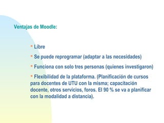 Ventajas de Moodle:
 Libre
 Se puede reprogramar (adaptar a las necesidades)
 Funciona con solo tres personas (quienes investigaron)
 Flexibilidad de la plataforma. (Planificación de cursos
para docentes de UTU con la misma; capacitación
docente, otros servicios, foros. El 90 % se va a planificar
con la modalidad a distancia).
 
