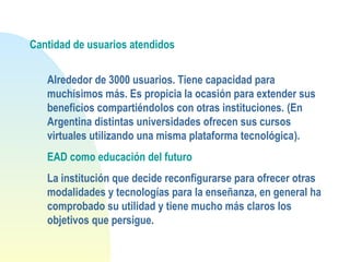 Cantidad de usuarios atendidos
Alrededor de 3000 usuarios. Tiene capacidad para
muchísimos más. Es propicia la ocasión para extender sus
beneficios compartiéndolos con otras instituciones. (En
Argentina distintas universidades ofrecen sus cursos
virtuales utilizando una misma plataforma tecnológica).
EAD como educación del futuro
La institución que decide reconfigurarse para ofrecer otras
modalidades y tecnologías para la enseñanza, en general ha
comprobado su utilidad y tiene mucho más claros los
objetivos que persigue.
 