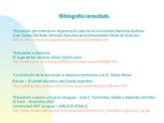 Bibliografía consultada
Educación por Internet en Argentina:El caso de la Universidad Nacional Quilmes
Juan Carlos Del Bello (Director Ejecutivo de la Universidad Virtual de Quilmes)
http://www.campus-oei.org/revistactsi/numero1/delbello.htm
  
Educación a distancia
El auge de las carreras online (Clarín.com)
http://www.clarin.com/diario/2005/03/21/conexiones/t-942864.htm
La evolución de la educación a distancia (entrevista a la lic. Marta Mena) 
Educar – El portal educativo del Estado argentino 
http://weblog.educ.ar/educacion-tics/cuerpoentrevista.php?idEntrev=50
Educación superior virtual en Uruguay - Julio C. Fernández Odella y Alejandro Armellini 
Di Santi - Diciembre 2002
Universidad ORT Uruguay / UNESCO-IESALC 
http://www.iesalc.unesco.org.ve/programas/internac/univ_virtuales/uruguay/vir_uy.pdf
 