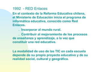 1992  - RED Enlaces
En el contexto de la Reforma Educativa chilena,
el Ministerio de Educación inicia el programa de
informática educativa, conocido como Red
Enlaces.
. Incorporar al mundo rural.
. Contribuir al mejoramiento de los procesos
de enseñanza y aprendizaje, a la vez que
constituir una red educativa.
La modalidad de uso de las TIC en cada escuela
depende de su propio proyecto educativo y de su
realidad social, cultural y geográfica.
 