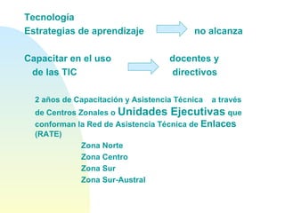 Tecnología
Estrategias de aprendizaje no alcanza
Capacitar en el uso docentes y
de las TIC directivos
2 años de Capacitación y Asistencia Técnica a través
de Centros Zonales o Unidades Ejecutivas que
conforman la Red de Asistencia Técnica de Enlaces
(RATE)
Zona Norte
Zona Centro
Zona Sur
Zona Sur-Austral
 