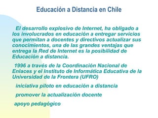 Educación a Distancia en Chile
El desarrollo explosivo de Internet, ha obligado a
los involucrados en educación a entregar servicios
que permitan a docentes y directivos actualizar sus
conocimientos, una de las grandes ventajas que
entrega la Red de Internet es la posibilidad de
Educación a distancia.
1996 a través de la Coordinación Nacional de
Enlaces y el Instituto de Informática Educativa de la
Universidad de la Frontera (UFRO)
iniciativa piloto en educación a distancia
promover la actualización docente
apoyo pedagógico
 