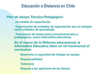 Educación a Distancia en Chile
Plan de Apoyo Técnico-Pedagógico:
un modelo de capacitación
Organización de unidades de capacitación que se trabajan
como unidades de aprendizaje
Tratamiento de temas tanto comunicacionales y
pedagógicos, como informático-educativos.
En el marco de la Reforma educacional, la
Informática Educativa tiene un rol transversal al
curriculum
Desarrolla la capacidad de trabajar en equipo
Responsabilidad
Tolerancia
Respeto a las opiniones de los demás
 