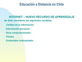 Educación a Distancia en Chile
INTERNET – NUEVO RECURSO DE APRENDIZAJE
Se debe considerar las siguientes variables:
Calidad de la información
Interrelación personal
Virus computacionales
Tiempo
Contenidos inapropiados
 