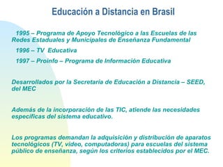 Educación a Distancia en Brasil
1995 – Programa de Apoyo Tecnológico a las Escuelas de las
Redes Estaduales y Municipales de Enseñanza Fundamental
1996 – TV Educativa
1997 – Proinfo – Programa de Información Educativa
Desarrollados por la Secretaría de Educación a Distancia – SEED,
del MEC
Además de la incorporación de las TIC, atiende las necesidades
específicas del sistema educativo.
Los programas demandan la adquisición y distribución de aparatos
tecnológicos (TV, video, computadoras) para escuelas del sistema
público de enseñanza, según los criterios establecidos por el MEC.
 