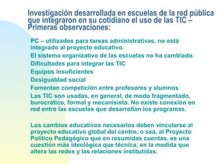 Investigación desarrollada en escuelas de la red pública
que integraron en su cotidiano el uso de las TIC –
Primeras observaciones:
PC – utilizados para tareas administrativas, no está
integrado al proyecto educativo.
El sistema organizativo de las escuelas no ha cambiado.
Dificultades para integrar las TIC
Equipos insuficientes
Desigualdad social
Fomentan competición entre profesores y alumnos
Las TIC son usadas, en general, de modo fragmentado,
burocrático, formal y mecanisista. No existe conexión en
red entre las escuelas que desarrollan los programas.
Los cambios educativos necesarios deben vincularse al
proyecto educativo global del centro, o sea, al Proyecto
Político Pedagógico que en resumidas cuentas, es una
cuestión más ideológica que técnica, en la medida que
altera las redes y las relaciones institutídas.
 