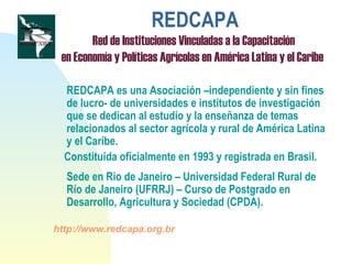 REDCAPA
Red de Instituciones Vinculadas a la Capacitación
en Economía y Políticas Agrícolas en América Latina y el Caribe
REDCAPA es una Asociación –independiente y sin fines
de lucro- de universidades e institutos de investigación
que se dedican al estudio y la enseñanza de temas
relacionados al sector agrícola y rural de América Latina
y el Caribe.
Constituída oficialmente en 1993 y registrada en Brasil.
Sede en Rio de Janeiro – Universidad Federal Rural de
Río de Janeiro (UFRRJ) – Curso de Postgrado en
Desarrollo, Agricultura y Sociedad (CPDA).
http://www.redcapa.org.br
 