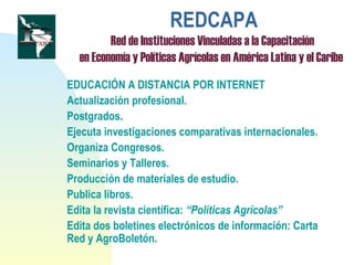 REDCAPA
Red de Instituciones Vinculadas a la Capacitación
en Economía y Políticas Agrícolas en América Latina y el Caribe
EDUCACIÓN A DISTANCIA POR INTERNET
Actualización profesional.
Postgrados.
Ejecuta investigaciones comparativas internacionales.
Organiza Congresos.
Seminarios y Talleres.
Producción de materiales de estudio.
Publica libros.
Edita la revista científica: “Políticas Agrícolas”
Edita dos boletines electrónicos de información: Carta
Red y AgroBoletón.
 