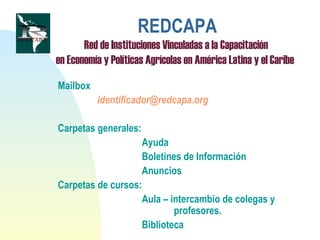 REDCAPA
Red de Instituciones Vinculadas a la Capacitación
en Economía y Políticas Agrícolas en América Latina y el Caribe
Mailbox
identificador@redcapa.org
Carpetas generales:
Ayuda
Boletines de Información
Anuncios
Carpetas de cursos:
Aula – intercambio de colegas y
profesores.
Biblioteca
 