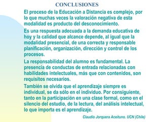 CONCLUSIONES
El proceso de la Educación a Distancia es complejo, por
lo que muchas veces la valoración negativa de esta
modalidad es producto del desconocimiento.
Es una respuesta adecuada a la demanda educativa de
hoy y la calidad que alcance depende, al igual que la
modalidad presencial, de una correcta y responsable
planificación, organización, dirección y control de los
procesos.
La responsabilidad del alumno es fundamental. La
presencia de conductas de entrada relacionadas con
habilidades intelectuales, más que con contenidos, son
requisitos necesarios.
También se olvida que el aprendizaje siempre es
individual, se da sólo en el individuo. Por consiguiente,
tanto en la participación en una clase formal, como en el
silencio del estudio, de la lectura, del análisis intelectual,
lo que importa es el aprendizaje.
Claudio Jorquera Aceituno. UCN (Chile)
 