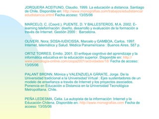JORQUERA ACEITUNO, Claudio. 1999. La educación a distancia. Santiago
de Chile. Disponible en: http://www.monografias.com/trabajos/edudistancia/
edudistancia.shtml Fecha acceso: 13/05/06
MARCELO, C. (Coord.), PUENTE, D. Y BALLESTEROS, M.A. 2002. E-
learning teleformación: diseño, desarrollo y evaluación de la formación a
través de Internet. Gestión 2000 : Barcelona.
OLIVERI, Nora; SOSA-IUDICISSA, Marcelo y GAMBOA, Carlos. 1997.
Internet, telemática y Salud. Médica Panamericana : Buenos Aires. 587 p.
ORTIZ TORRES, Emilio. 2001. El enfoque cognitivo del aprendizaje y la
informática educativa en la educación superior. Disponible en: http://
www.psicología-online.com/ciopa2001/actividades/18/ Fecha de acceso:
13/05/06
PALANT BRONN, Mónica y VALENZUELA GÁRATE, Jorge. De la
Universidad tradicional a la Universidad Virtual : Ejes sustentadores de un
modelo de enseñanza a través de Internet y los proyectos asociados.
Ponencia en Educación a Distancia en la Universidad Tecnológica
Metropolitana. Chile.
PEÑA LEDESMA, Celia. La autopista de la información: Internet y la
Educación Chilena. Disponible en: http://www.monografias.com Fecha de
acceso: 13/05/06
 