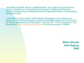 SALAZAR ALVARES, Mónica y DURÁN REYES, José. 2002. Educación Superior
Virtual y a Distancia en la Universidad de Concepción. Plataformas Educativas.
Factores y Experiencias en Perfeccionamiento y Capacitación Masiva. Universidad de
Concepción. Chile.
ANTANGELO, Horacio Néstor. 2000. Modelos Pedagógicos en los Sistemas de
Enseñanza no Presencial basados en Nuevas Tecnologías y Redes de Comunicación.
En: Revista Iberoamericana de Educación – OIE. Nro. 24 – TIC en la educación. 18 p.
Disponible en: http://www.rieoei.org/rie24a06.htm Fecha de acceso: 13/05/06
Milton Olmedo
Aída Sogaray
2006
 