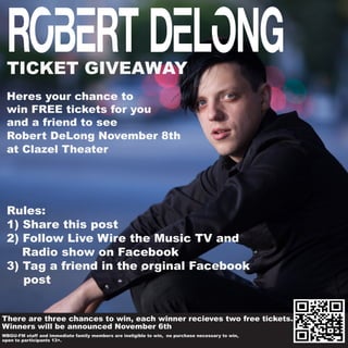 TICKET GIVEAWAY
Heres your chance to
win FREE tickets for you
and a friend to see
Robert DeLong November 8th
at Clazel Theater
	WBGU-FM staff and immediate family members are ineligible to win, no purchase necessary to win,
	open to participants 13+.
Rules:
1) Share this post
2) Follow Live Wire the Music TV and
Radio show on Facebook
3) Tag a friend in the orginal Facebook
						 	post
There are three chances to win, each winner recieves two free tickets.
Winners will be announced November 6th
 