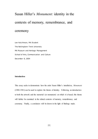 [1]
Susan Hiller’s Monument: identity in the
contexts of memory, remembrance, and
ceremony
Lee Hutchinson, MA Student
The Nottingham Trent University
MA Museum and Heritage Management
School of Arts, Communication and Culture
December 8, 2004
Introduction
This essay seeks to demonstrate how the artist Susan Hiller’s installation, Monument
(1980-1981) can be used to explore the theme of identity. Following an introduction
to both the artwork and the memorial (or monument) on which it is based, this theme
will further be examined in the related contexts of memory, remembrance, and
ceremony. Finally, a conclusion will be drawn in the light of findings made.
 
