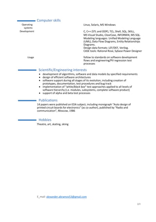 E_mail: alexander.abramov53@gmail.com
3/3
Computer skills
Operating
systems
Linux, Solaris, MS Windows
Development C, C++ (STL and OOP), TCL, Shell, SQL, SKILL,
MS Visual Studio, ClearCase, INFORMIX, MS SQL.
Modeling languages: Unified Modeling Language
(UML), Data Flow Diagrams, Entity Relationships
Diagrams.
Design data formats: LEF/DEF, Verilog.
CASE tools: Rational Rose, Sybase Power Designer
Usage follow to standards on software development
flows and engineering/PV regression test
processes
Scientific/Engineering interests
 development of algorithms, software and data models by specified requirements
 design of efficient software architectures
 software support during all stages of its evolution, including creation of
prototypes, documentation, test procedures and bug track
 implementation of “white/black box” test approaches applied to all levels of
software hierarchy (i.e. modules, subsystems, complete software product)
 support of alpha and beta test processes
Publications
14 papers were published on EDA subject, including monograph “Auto design of
printed circuit boards for electronics” (as co-author), published by “Radio and
communication”, Moscow, 1986
Hobbies
Theatre, art, skating, skiing
 