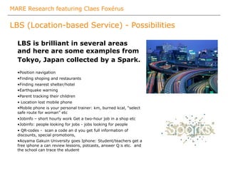 MARE Research featuring Claes Foxérus
LBS (Location-based Service) - Possibilities
LBS is brilliant in several areas
and here are some examples from
Tokyo, Japan collected by a Spark.
• Position navigation
• Finding shoping and restaurants
• Finding nearest shelter/hotel
• Earthquake warning
• Parent tracking their children
•  Location lost mobile phone
• Mobile phone is your personal trainer: km, burned kcal, “select
safe route for woman” etc
• Jobinfo – short hourly work Get a two-hour job in a shop etc
• Jobinfo: people looking for jobs - jobs looking for people
•  QR-codes - scan a code an d you get full information of
discounts, special promotions,
• Aoyama Gakuin University goes Iphone: Student/teachers get a
free iphone a can review lessons, potcasts, answer Q:s etc. and
the school can trace the student
 