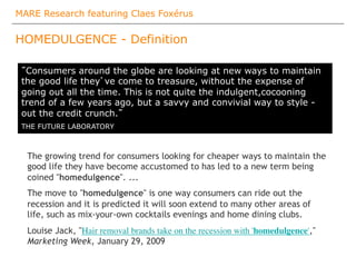 MARE Research featuring Claes Foxérus
HOMEDULGENCE - Definition
The growing trend for consumers looking for cheaper ways to maintain the
good life they have become accustomed to has led to a new term being
coined "homedulgence". ...
The move to "homedulgence" is one way consumers can ride out the
recession and it is predicted it will soon extend to many other areas of
life, such as mix-your-own cocktails evenings and home dining clubs.
Louise Jack, "Hair removal brands take on the recession with 'homedulgence',"
Marketing Week, January 29, 2009
”Consumers around the globe are looking at new ways to maintain
the good life they’ve come to treasure, without the expense of
going out all the time. This is not quite the indulgent,cocooning
trend of a few years ago, but a savvy and convivial way to style -
out the credit crunch.”
THE FUTURE LABORATORY
 
