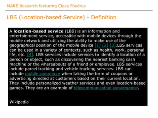 MARE Research featuring Claes Foxérus
LBS (Location-based Service) - Definition
The
A location-based service (LBS) is an information and
entertainment service, accessible with mobile devices through the
mobile network and utilizing the ability to make use of the
geographical position of the mobile device [1] [2] [3].LBS services
can be used in a variety of contexts, such as health, work, personal
life, etc. [4]. LBS services include services to identify a location of a
person or object, such as discovering the nearest banking cash
machine or the whereabouts of a friend or employee. LBS services
include parcel tracking and vehicle tracking services. LBS can
include mobile commerce when taking the form of coupons or
advertising directed at customers based on their current location.
They include personalized weather services and even location-based
games. They are an example of telecommunication convergence.
Wikipedia
 
