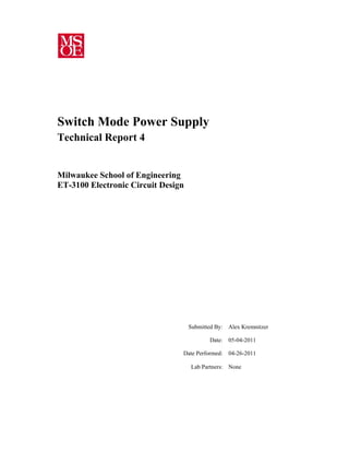  
 
Submitted By: Alex Kremnitzer
Date: 05-04-2011
Date Performed: 04-26-2011
Lab Partners: None
 
Switch Mode Power Supply
Technical Report 4
Milwaukee School of Engineering
ET-3100 Electronic Circuit Design
 
 