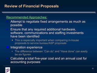 11
Review of Financial Proposals
Recommended Approaches:
 Attempt to negotiate fixed arrangements as much as
possible
 Ensure that any required additional hardware,
software, communications and staffing investments
have been identified
 This is especially important when comparing in-house
proposals to service bureau/ASP proposals
 Integration experience
• The difference between “Can do” and “Have done” can easily
be six figures
 Calculate a total five-year cost and an annual cost for
accounting purposes
 