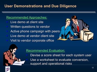 12
User Demonstrations and Due Diligence
Recommended Approaches:
 Live demo at client site
 Written questions to vendor
 Active phone campaign with peers
 Live demo at vendor client site
 Visit to vendor corporate office
Recommended Evaluation:
 Devise a score sheet for each system user
 Use a worksheet to evaluate conversion,
support and operational risks
 
