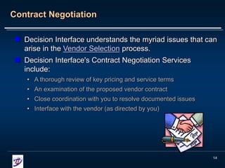 14
Contract Negotiation
 Decision Interface understands the myriad issues that can
arise in the Vendor Selection process.
 Decision Interface's Contract Negotiation Services
include:
• A thorough review of key pricing and service terms
• An examination of the proposed vendor contract
• Close coordination with you to resolve documented issues
• Interface with the vendor (as directed by you)
 