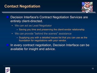 15
Contact Negotiation
 Decision Interface's Contract Negotiation Services are
entirely client-directed.
• We can act as Lead Negotiator
– Saving you time and preserving the client/vendor relationship.
• We can provide "behind the scenes" assistance
– Supplying you with a detailed issues list that you can use as the
foundation for negotiations with your vendor.
 In every contract negotiation, Decision Interface can be
available for insight and advice.
 