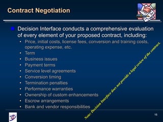 16
Contract Negotiation
 Decision Interface conducts a comprehensive evaluation
of every element of your proposed contract, including:
• Price, initial costs, license fees, conversion and training costs,
operating expense, etc.
• Term
• Business issues
• Payment terms
• Service level agreements
• Conversion timing
• Termination penalties
• Performance warranties
• Ownership of custom enhancements
• Escrow arrangements
• Bank and vendor responsibilities
 