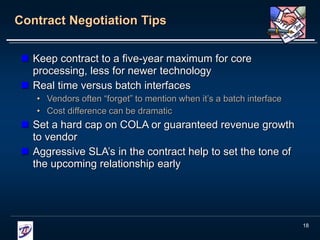 18
Contract Negotiation Tips
 Keep contract to a five-year maximum for core
processing, less for newer technology
 Real time versus batch interfaces
• Vendors often “forget” to mention when it’s a batch interface
• Cost difference can be dramatic
 Set a hard cap on COLA or guaranteed revenue growth
to vendor
 Aggressive SLA’s in the contract help to set the tone of
the upcoming relationship early
 