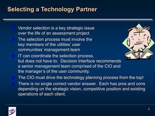 2
Selecting a Technology Partner
 Vendor selection is a key strategic issue
over the life of an assessment project
 The selection process must involve the
key members of the utilities’ user
communities’ management team
 IT can coordinate the selection process,
but does not have to. Decision Interface recommends
a senior management team comprised of the CIO and
the manager’s of the user community.
 The CIO must drive the technology planning process from the top!
 There is no single correct vendor answer. Each has pros and cons
depending on the strategic vision, competitive position and existing
operations of each client.
 