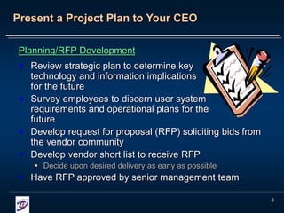 6
Present a Project Plan to Your CEO
Planning/RFP Development
 Review strategic plan to determine key
technology and information implications
for the future
 Survey employees to discern user system
requirements and operational plans for the
future
 Develop request for proposal (RFP) soliciting bids from
the vendor community
 Develop vendor short list to receive RFP
 Decide upon desired delivery as early as possible
 Have RFP approved by senior management team
 