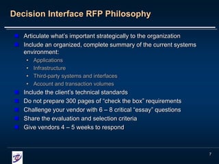 7
Decision Interface RFP Philosophy
 Articulate what’s important strategically to the organization
 Include an organized, complete summary of the current systems
environment:
• Applications
• Infrastructure
• Third-party systems and interfaces
• Account and transaction volumes
 Include the client’s technical standards
 Do not prepare 300 pages of “check the box” requirements
 Challenge your vendor with 6 – 8 critical “essay” questions
 Share the evaluation and selection criteria
 Give vendors 4 – 5 weeks to respond
 