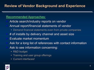 8
Review of Vendor Background and Experience
Recommended Approaches:
 Article search/industry reports on vendor
 Annual report/financial statements of vendor
• Demand financial statements even from private companies
 # of installs by delivery channel and asset size
 Evaluate market momentum
 Ask for a long list of references with contact information
 Ask to see information concerning:
• R&D budget
• Training and user group offerings
• Current interfaces!
 