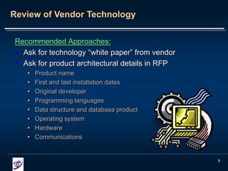 9
Review of Vendor Technology
Recommended Approaches:
 Ask for technology “white paper” from vendor
 Ask for product architectural details in RFP
• Product name
• First and last installation dates
• Original developer
• Programming languages
• Data structure and database product
• Operating system
• Hardware
• Communications
 